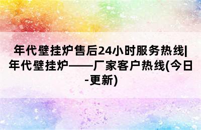 年代壁挂炉售后24小时服务热线|年代壁挂炉——厂家客户热线(今日-更新)